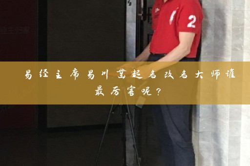 易经主席易川凿起名改名大师谁最厉害呢？插图