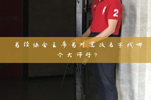 易经协会主席易川凿改名字找哪个大师好？插图