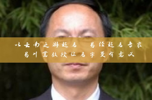 以云南之游起名 易经起名专家易川凿教授让名字更有意义插图