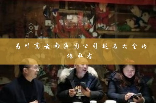 易川凿云南集团公司起名大全的传承者插图