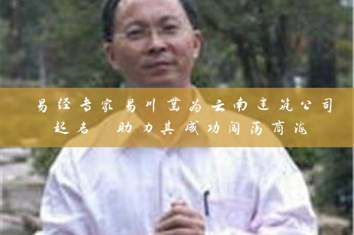 易经专家易川凿为云南建筑公司起名 助力其成功闯荡商海插图