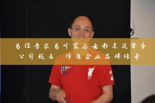 易经专家易川凿为云南建筑劳务公司起名 缔造企业品牌传奇插图