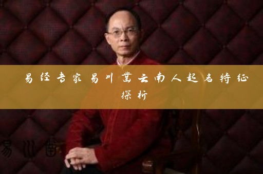 易经专家易川凿云南人起名特征探析插图