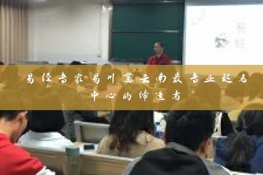 易经专家易川凿云南最专业起名中心的缔造者插图