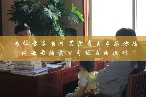 易经专家易川凿亲自出手为你揭秘云南拍卖公司起名的技巧插图