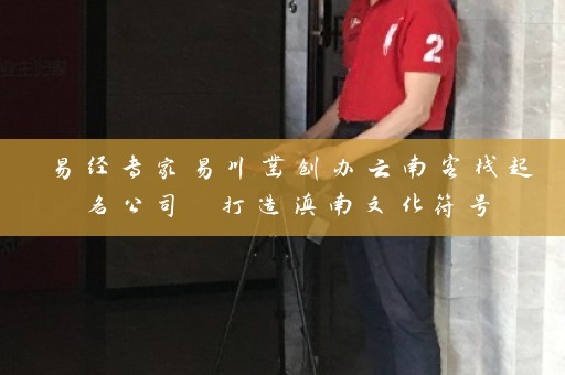 易经专家易川凿创办云南客栈起名公司 打造滇南文化符号插图