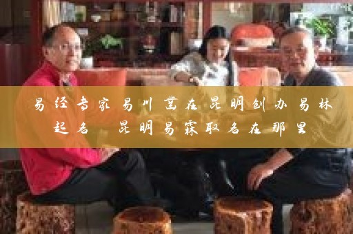 易经专家易川凿在昆明创办易林起名 昆明易霖取名在那里插图