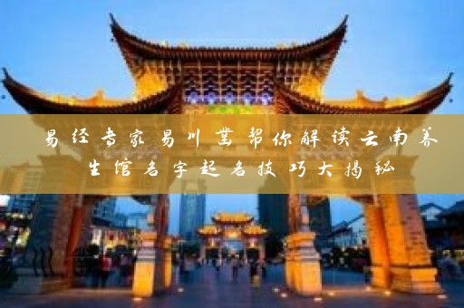 易经专家易川凿帮你解读云南养生馆名字起名技巧大揭秘插图