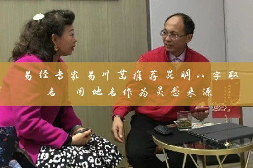 易经专家易川凿推荐昆明八字取名 用地名作为灵感来源插图