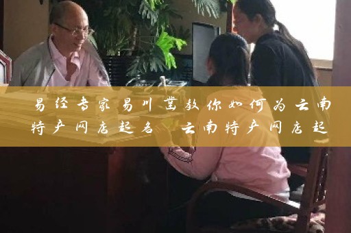 易经专家易川凿教你如何为云南特产网店起名 云南特产网店起名大全插图