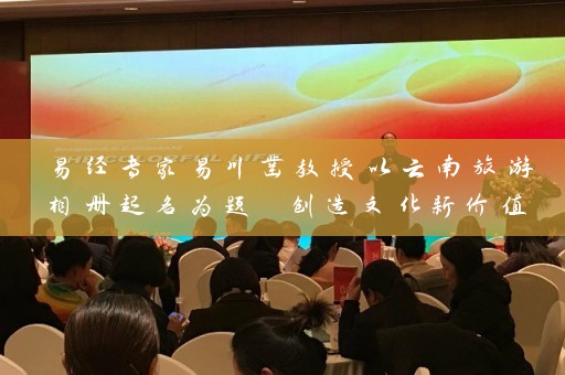 易经专家易川凿教授以云南旅游相册起名为题 创造文化新价值插图