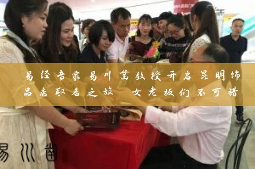 易经专家易川凿教授开启昆明饰品店取名之旅 女老板们不可错过插图