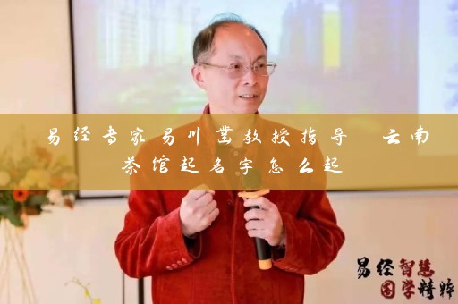易经专家易川凿教授指导 云南茶馆起名字怎么起插图