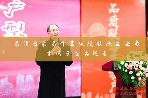 易经专家易川凿教授教你在云南生孩子怎么起名插图