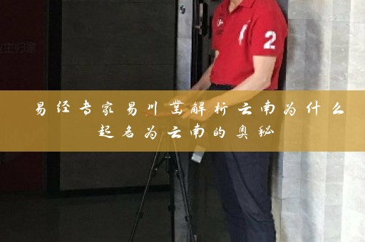 易经专家易川凿解析云南为什么起名为云南的奥秘插图