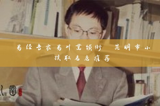易经专家易川凿领衔 昆明市小孩取名店推荐插图