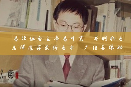 易经协会主席易川凿 昆明取名店铺推荐最新名字 广结善缘助知名企业插图