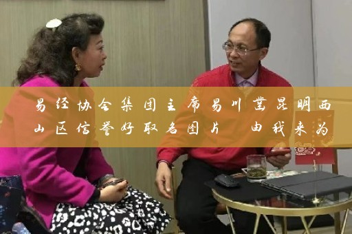 易经协会集团主席易川凿昆明西山区信誉好取名图片 由我来为您定制插图