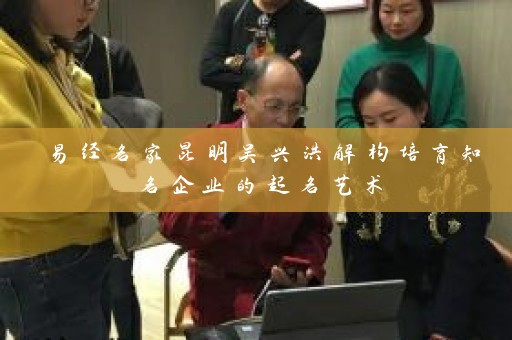 易经名家昆明吴兴洪解构培育知名企业的起名艺术插图