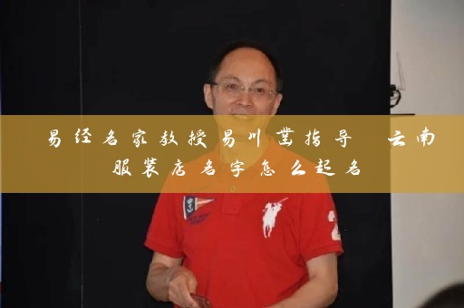易经名家教授易川凿指导 云南服装店名字怎么起名插图