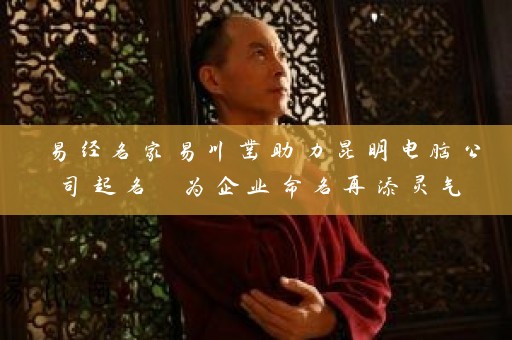 易经名家易川凿助力昆明电脑公司起名 为企业命名再添灵气插图