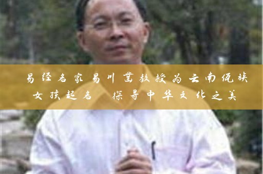 易经名家易川凿教授为云南佤族女孩起名 探寻中华文化之美插图
