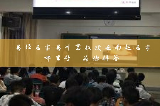 易经名家易川凿教授云南起名字哪里好 为你解答插图