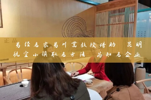 易经名家易川凿教授借助 昆明航空小镇取名方法 为知名企业起名 将易经理论融入现代社会插图