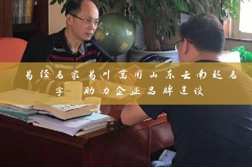 易经名家易川凿用山东云南起名字 助力企业品牌建设插图