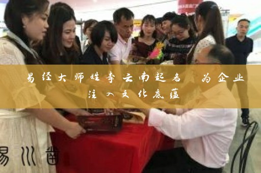 易经大师姓李云南起名 为企业注入文化底蕴插图