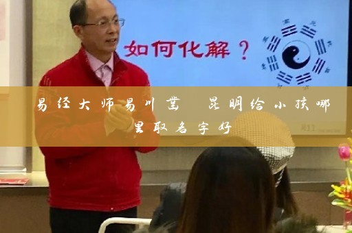 易经大师易川凿 昆明给小孩哪里取名字好插图