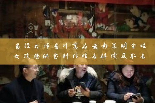 易经大师易川凿为云南昆明金姓女孩提供定制化姓名解读及取名建议插图