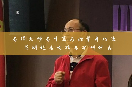 易经大师易川凿为你量身打造 昆明起名女孩名字叫什么插图