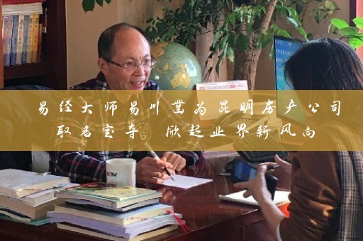 易经大师易川凿为昆明房产公司取名定夺 掀起业界新风向插图