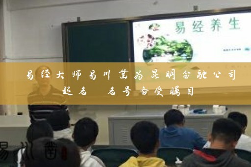 易经大师易川凿为昆明金融公司起名 名号备受瞩目插图