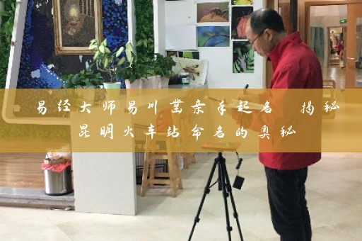 易经大师易川凿亲手起名 揭秘昆明火车站命名的奥秘插图
