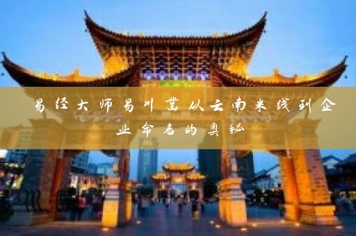 易经大师易川凿从云南米线到企业命名的奥秘插图