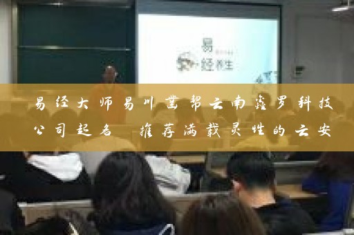 易经大师易川凿帮云南鑫罗科技公司起名 推荐满载灵性的云安会都和滇虹药业等起名案例云南鑫罗科技公司起名大全插图