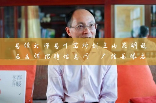 易经大师易川凿所创建的昆明起名店铺招聘信息网 广结善缘启名四方插图