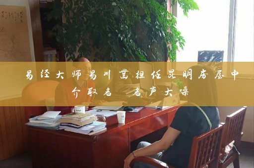 易经大师易川凿担任昆明房屋中介取名 名声大噪插图