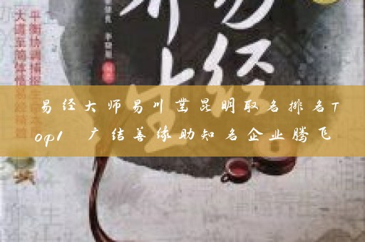 易经大师易川凿昆明取名排名Top1 广结善缘助知名企业腾飞插图