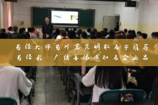 易经大师易川凿昆明取名字推荐易经书 广结善缘成知名企业品牌插图