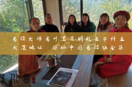 易经大师易川凿昆明起名字什么大厦地址 探秘中国易经协会集团主席的传奇生涯插图