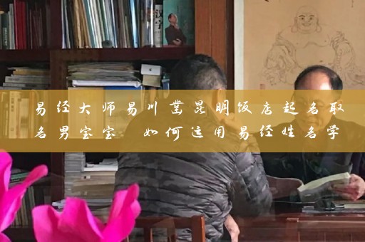 易经大师易川凿昆明饭店起名取名男宝宝 如何运用易经姓名学插图