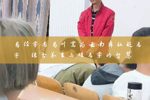 易经学者易川凿为云南舞社起名字 结合养生与姓名学的智慧 帮助舞者找到独具魅力的艺名插图 易经学者易川凿为云南舞社起名字 结合养生与姓名学的智慧 帮助舞者找到独具魅力的艺名插图