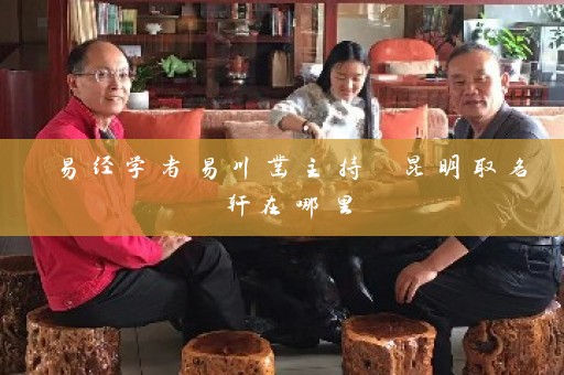 易经学者易川凿主持 昆明取名轩在哪里插图