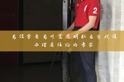 易经学者易川凿昆明取名字找谁办理居住证的专家插图