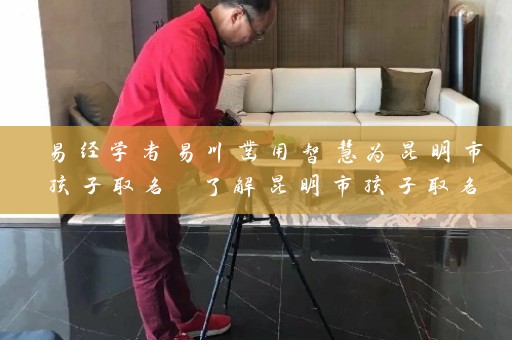易经学者易川凿用智慧为昆明市孩子取名 了解昆明市孩子取名规定时间插图