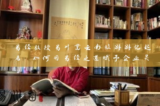 易经教授易川凿云南旅游游记起名 如何用易经之道赋予企业灵魂插图