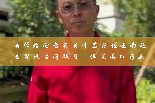 易经理论专家易川凿担任云南起名资讯咨询顾问 解读滇虹药业和云安会都等命名案例插图
